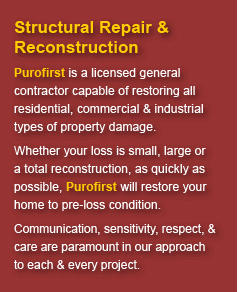 Structural Repair & Reconstruction: Purofirst is a licensed general contractor capable of restoring all residential, commercial & industrial types of property damage. Whether your loss is small, large, or a total reconstruction, as quickly as possible, Purofirst will restore your home to pre-loss condition. Communication, sensitivity, respect, & care are paramount in our approach to each & every project.