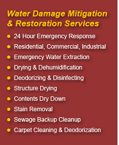 Water Damage Mitigation & Restoration Services: 24 Hour Emergency Response; Residential, Commercial, Industrial; Emergency Water Extraction; Drying & Dehumidification; Deodorizing & Disinfecting; Structure Drying; Contents Dry Down; Stain Removal; Sewage Backup Cleaning; Carpet Cleaning & Deodorization